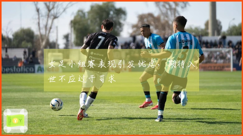 女足小组赛表现引发忧虑，期待入世不应过于苛求