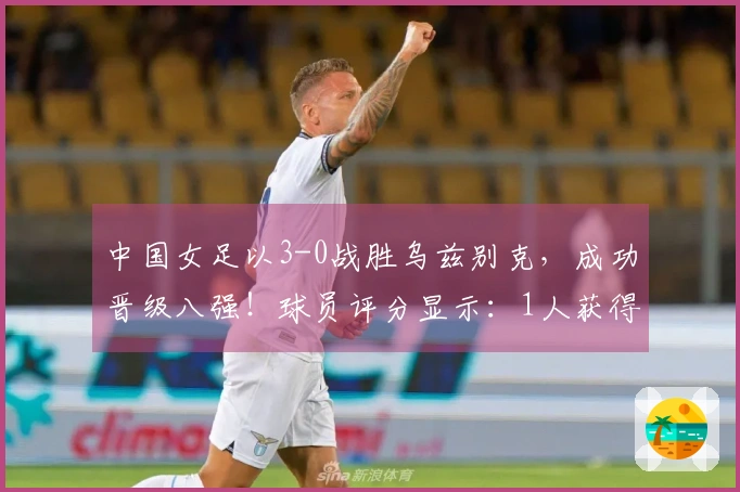 中国女足以3-0战胜乌兹别克，成功晋级八强！球员评分显示：1人获得满分，3人表现不佳。
