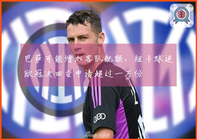 巴萨可能增加客队配额，纽卡球迷欧冠次回合申请超过一万份