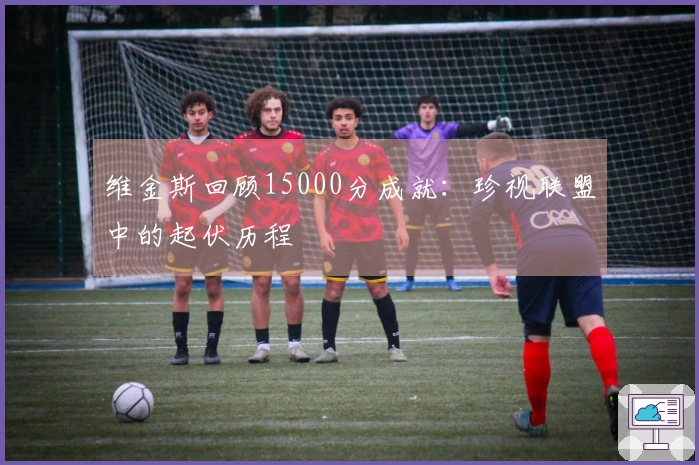 维金斯回顾15000分成就：珍视联盟中的起伏历程