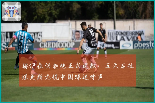 赫伊森仍拒绝正式道歉，五天后社媒更新无视中国球迷呼声