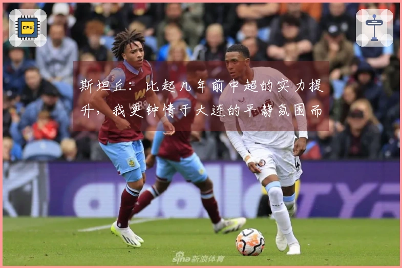 斯坦丘：比起几年前中超的实力提升，我更钟情于大连的平静氛围而非武汉