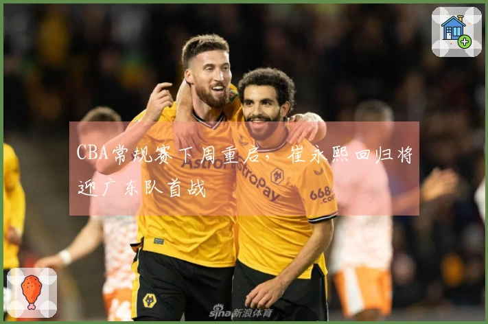 CBA常规赛下周重启，崔永熙回归将迎广东队首战