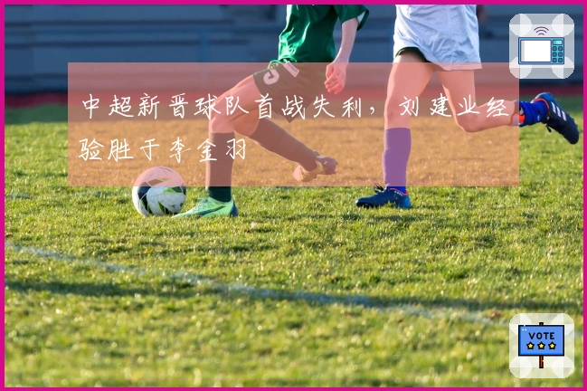 中超新晋球队首战失利，刘建业经验胜于李金羽
