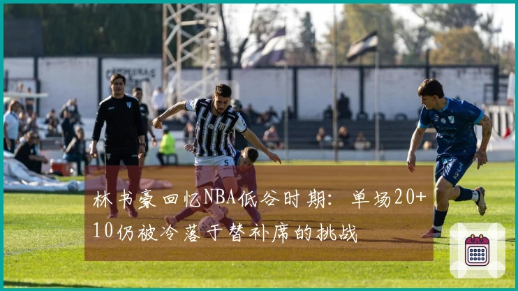 林书豪回忆NBA低谷时期：单场20+10仍被冷落于替补席的挑战