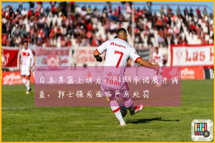 日本男篮上诉后，FIBA承诺展开调查，郭士强或面临严厉处罚