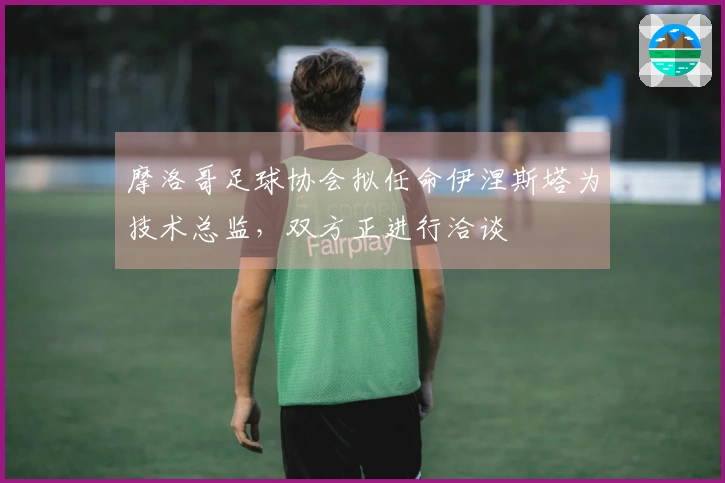 摩洛哥足球协会拟任命伊涅斯塔为技术总监，双方正进行洽谈