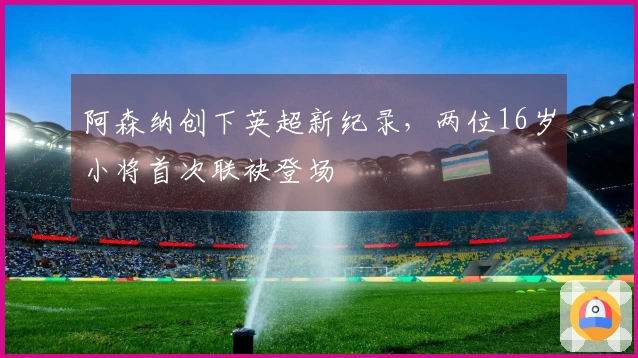 阿森纳创下英超新纪录，两位16岁小将首次联袂登场