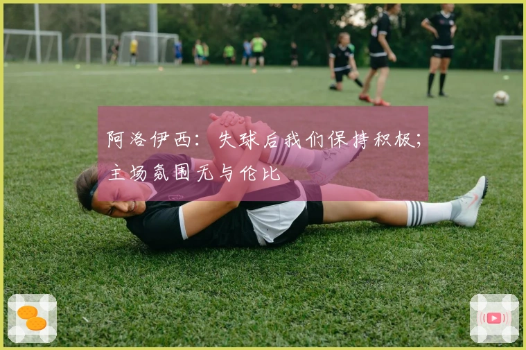 阿洛伊西：失球后我们保持积极；主场氛围无与伦比