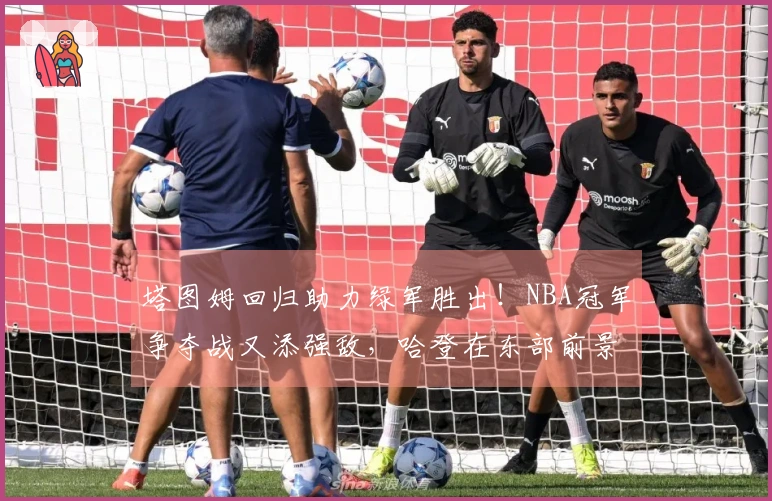 塔图姆回归助力绿军胜出！NBA冠军争夺战又添强敌，哈登在东部前景堪忧