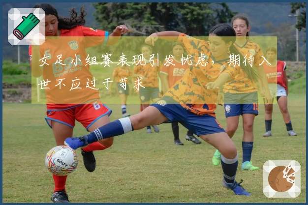 女足小组赛表现引发忧虑，期待入世不应过于苛求