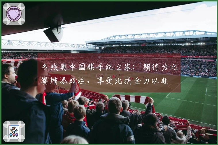 冬残奥中国旗手纪立家：期待为比赛增添好运，享受比拼全力以赴