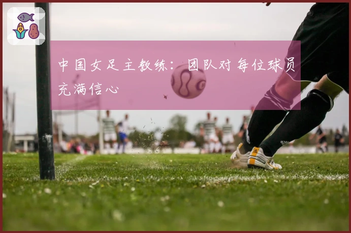 中国女足主教练：团队对每位球员充满信心