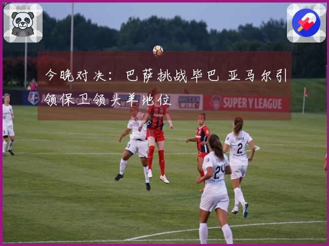 今晚对决：巴萨挑战毕巴 亚马尔引领保卫领头羊地位