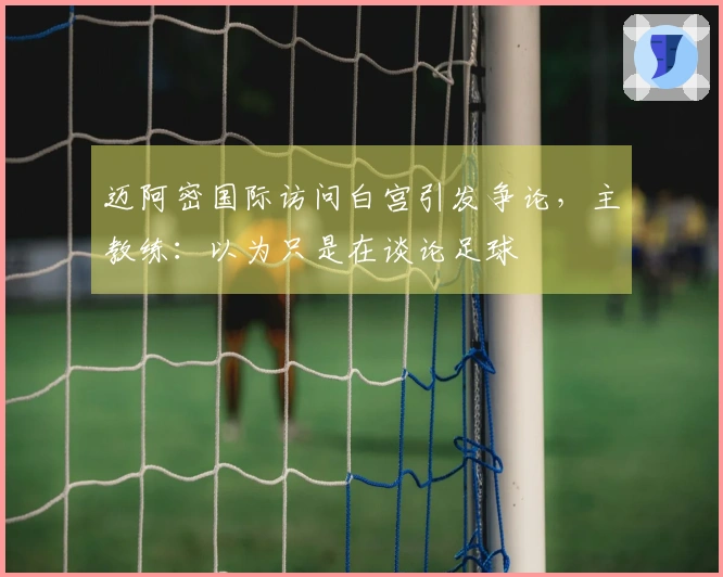 迈阿密国际访问白宫引发争论，主教练：以为只是在谈论足球