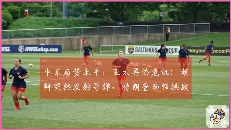 中东局势未平，亚太再添危机：朝鲜突然发射导弹，特朗普面临挑战信函