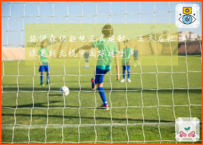 赫伊森仍拒绝正式道歉，五天后社媒更新无视中国球迷呼声