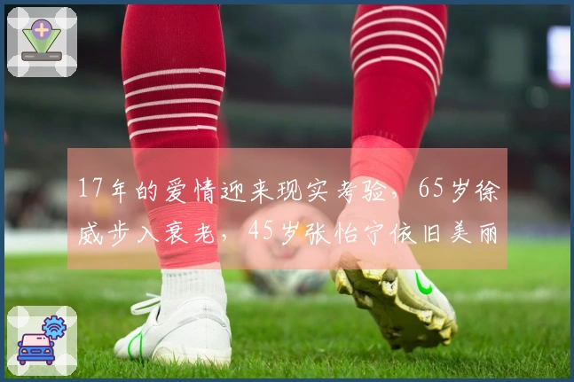 17年的爱情迎来现实考验，65岁徐威步入衰老，45岁张怡宁依旧美丽动人