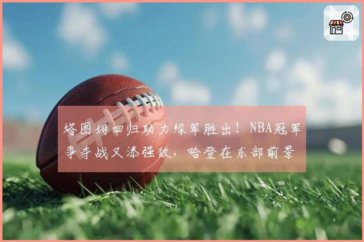 塔图姆回归助力绿军胜出！NBA冠军争夺战又添强敌，哈登在东部前景堪忧