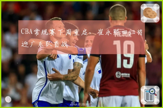 CBA常规赛下周重启，崔永熙回归将迎广东队首战