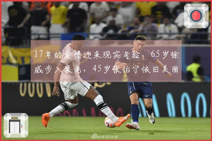 17年的爱情迎来现实考验，65岁徐威步入衰老，45岁张怡宁依旧美丽动人