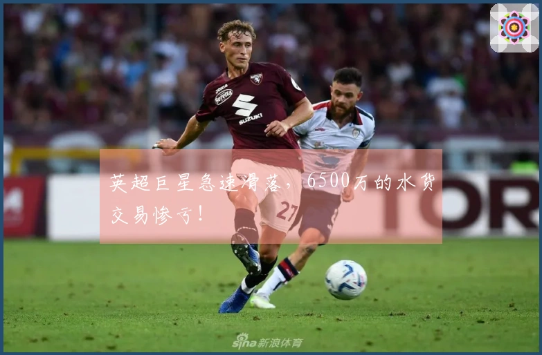 英超巨星急速滑落，6500万的水货交易惨亏！